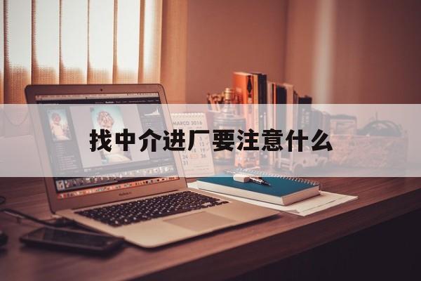 最新找中介进厂要注意什么方法分析(最方便真实的找中介进厂要注意什么问题方法)
